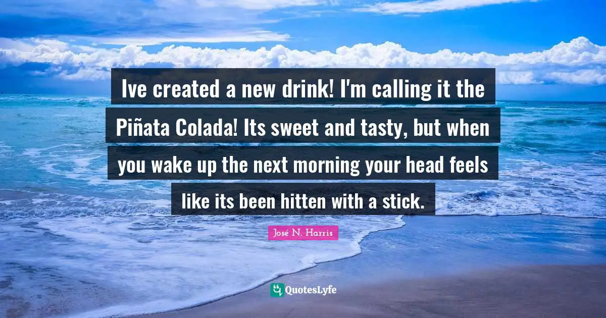 José N. Harris Quotes: Ive created a new drink! I'm calling it the Piñata Colada! Its sweet and tasty, but when you wake up the next morning your head feels like its been hitten with a stick.