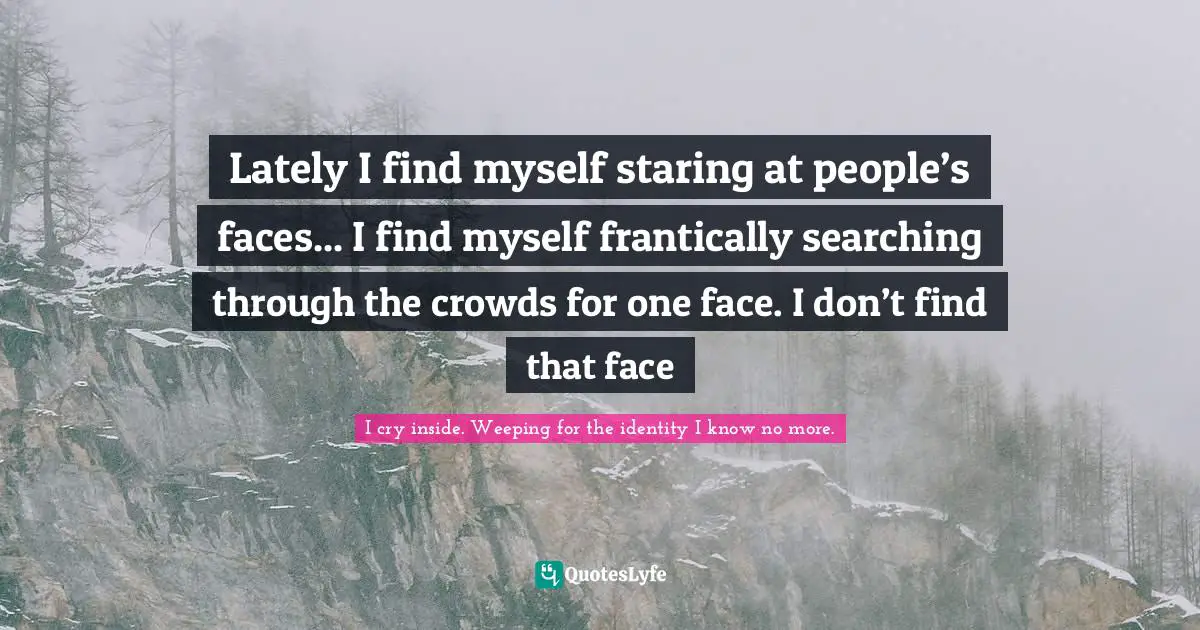 Lately I find myself staring at people’s faces... I find myself frantically searching through the crowds for one face. I don’t find that face