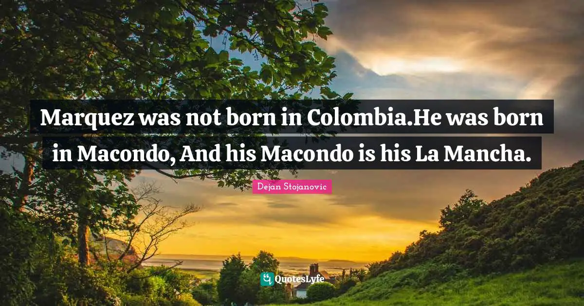 Marquez was not born in Colombia.He was born in Macondo, And his Macondo is his La Mancha.