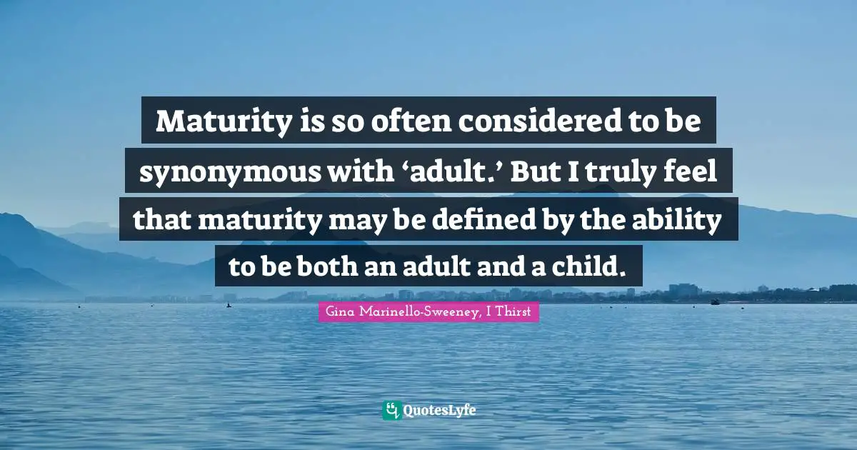 Maturity is so often considered to be synonymous with ‘adult.’ But I truly feel that maturity may be defined by the ability to be both an adult and a child.