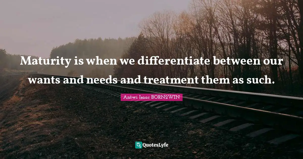 Maturity is when we differentiate between our wants and needs and treatment them as such.