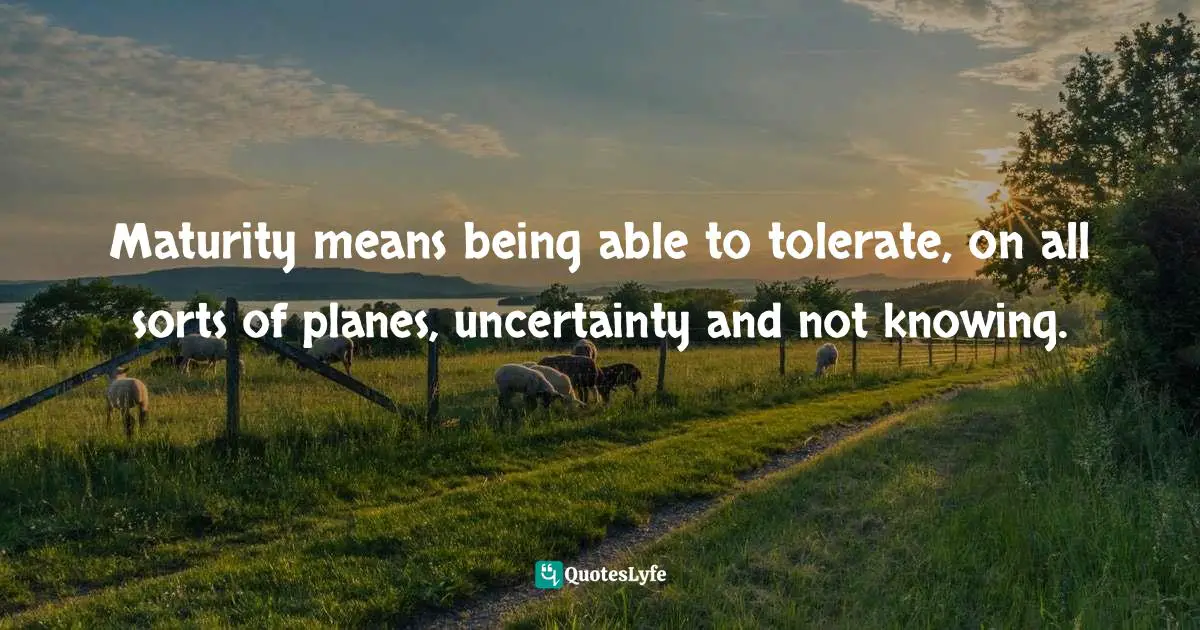 Maturity means being able to tolerate, on all sorts of planes, uncertainty and not knowing.