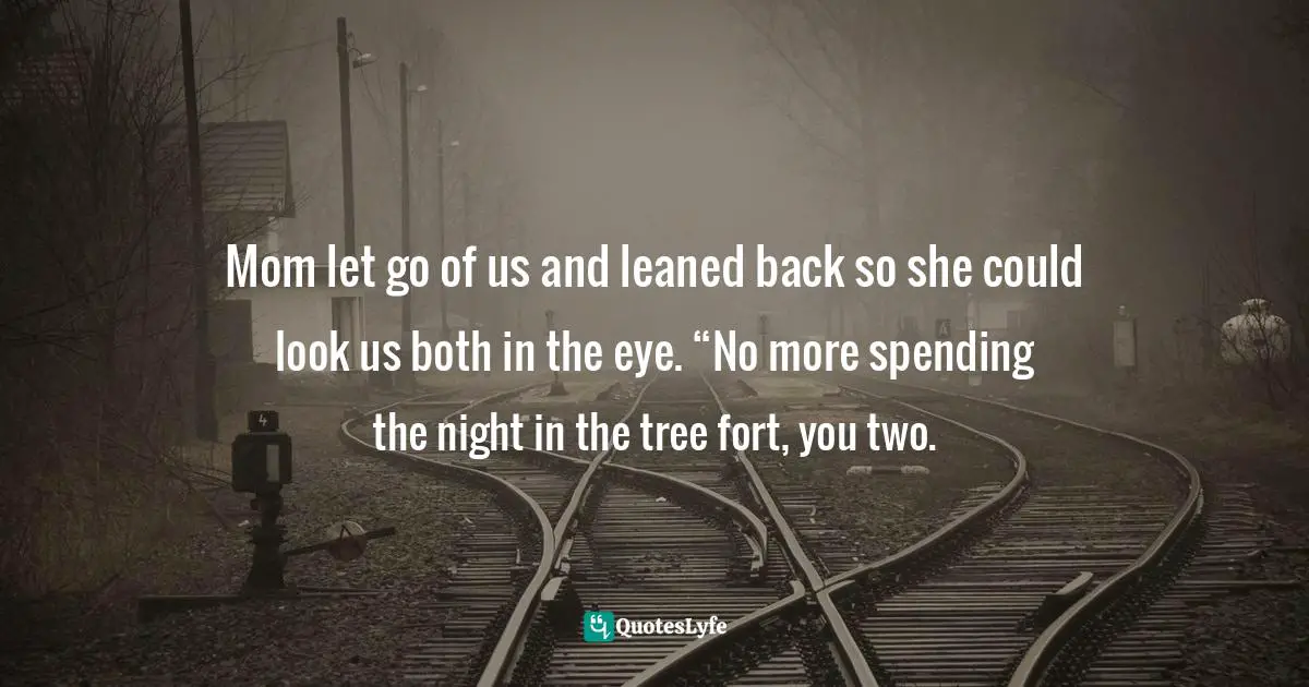 Mom let go of us and leaned back so she could look us both in the eye. “No more spending the night in the tree fort, you two.