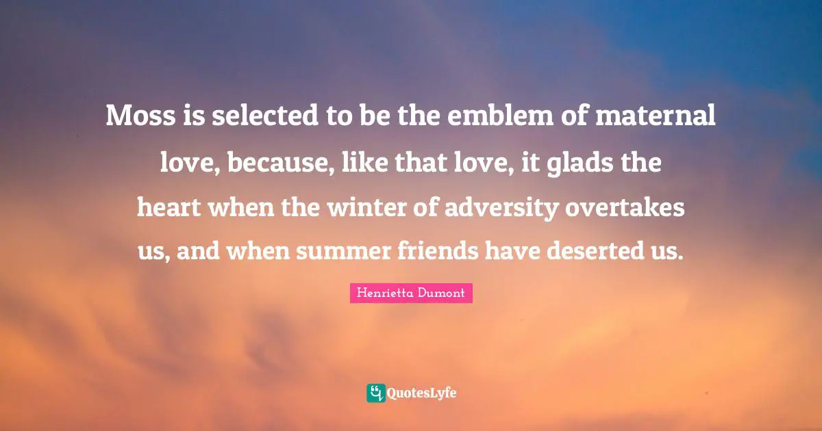 Moss is selected to be the emblem of maternal love, because, like that love, it glads the heart when the winter of adversity overtakes us, and when summer friends have deserted us.