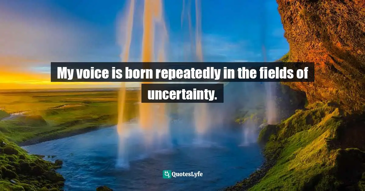 My voice is born repeatedly in the fields of uncertainty.