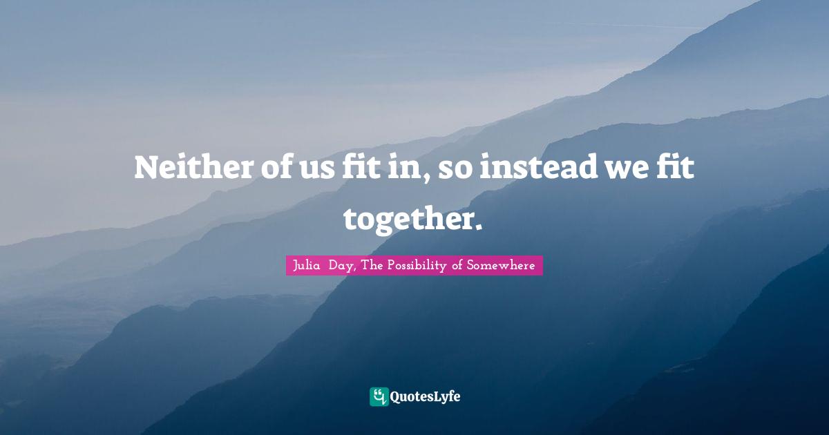 Neither of us fit in, so instead we fit together.