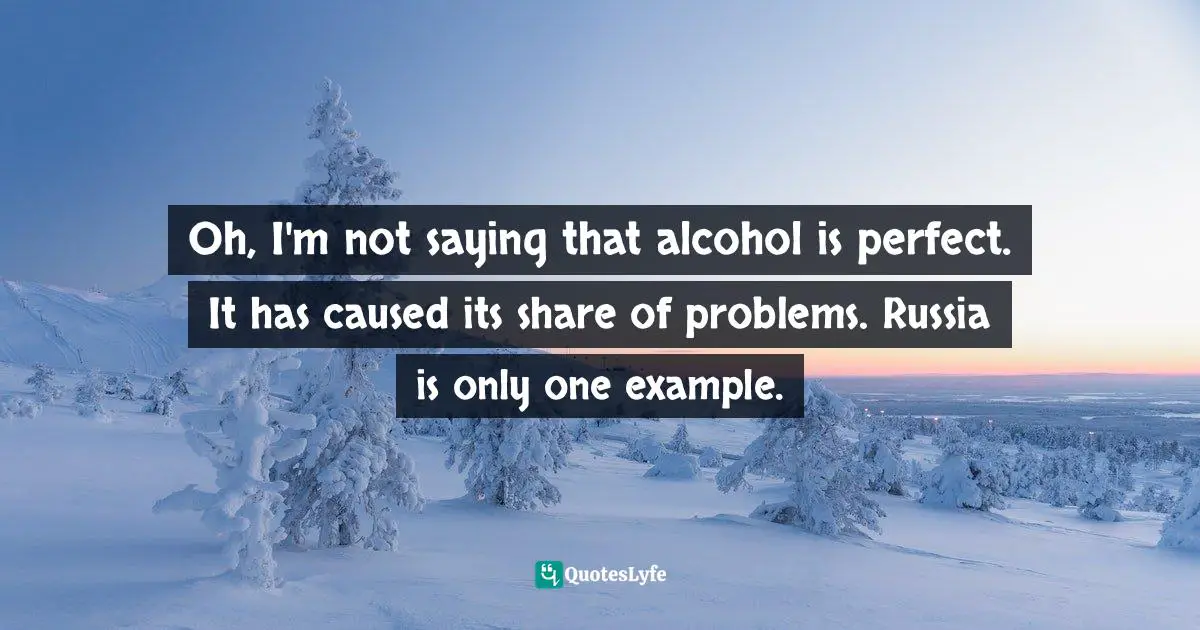Oh, I'm not saying that alcohol is perfect. It has caused its share of problems. Russia is only one example.