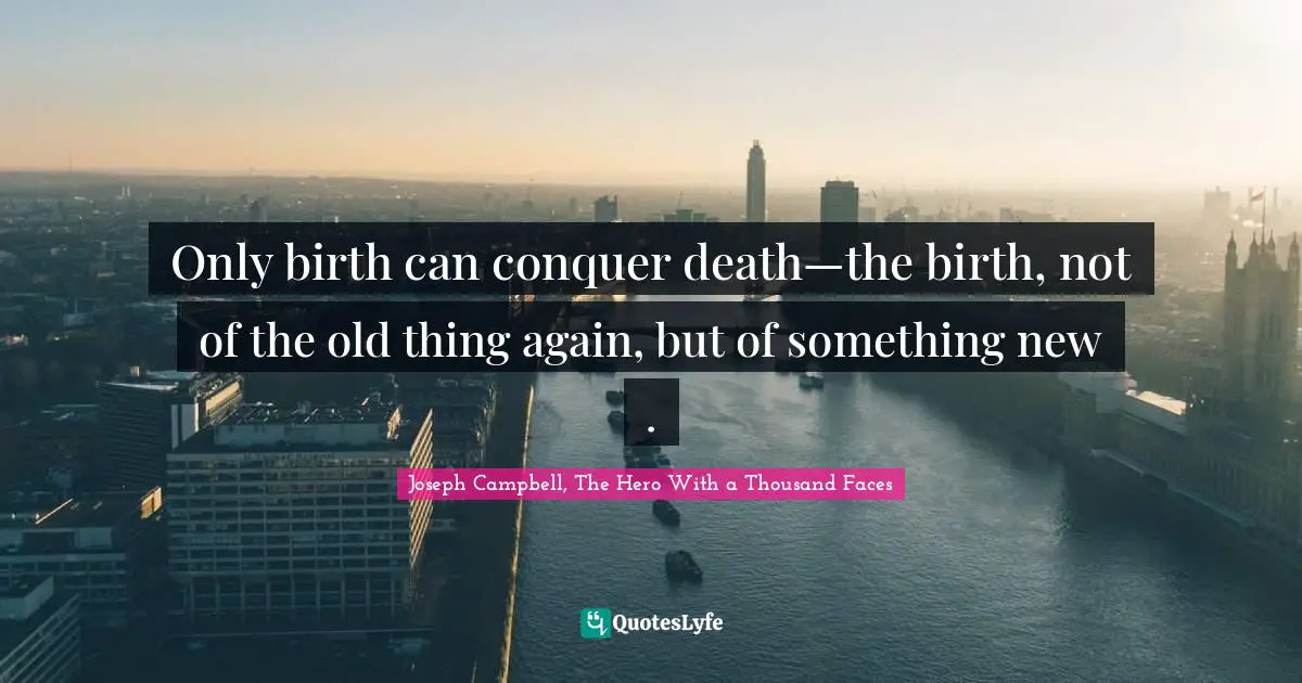 Joseph Campbell, The Hero With a Thousand Faces Quotes: Only birth can conquer death—the birth, not of the old thing again, but of something new .