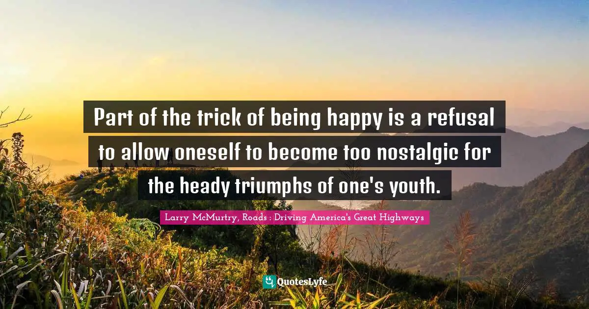 Part of the trick of being happy is a refusal to allow oneself to become too nostalgic for the heady triumphs of one's youth.