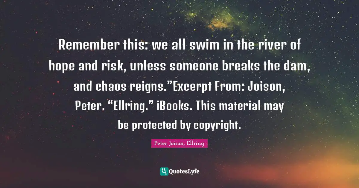 Remember this: we all swim in the river of hope and risk, unless someone breaks the dam, and chaos reigns.”Excerpt From: Joison, Peter. “Ellring.” iBooks. This material may be protected by copyright.