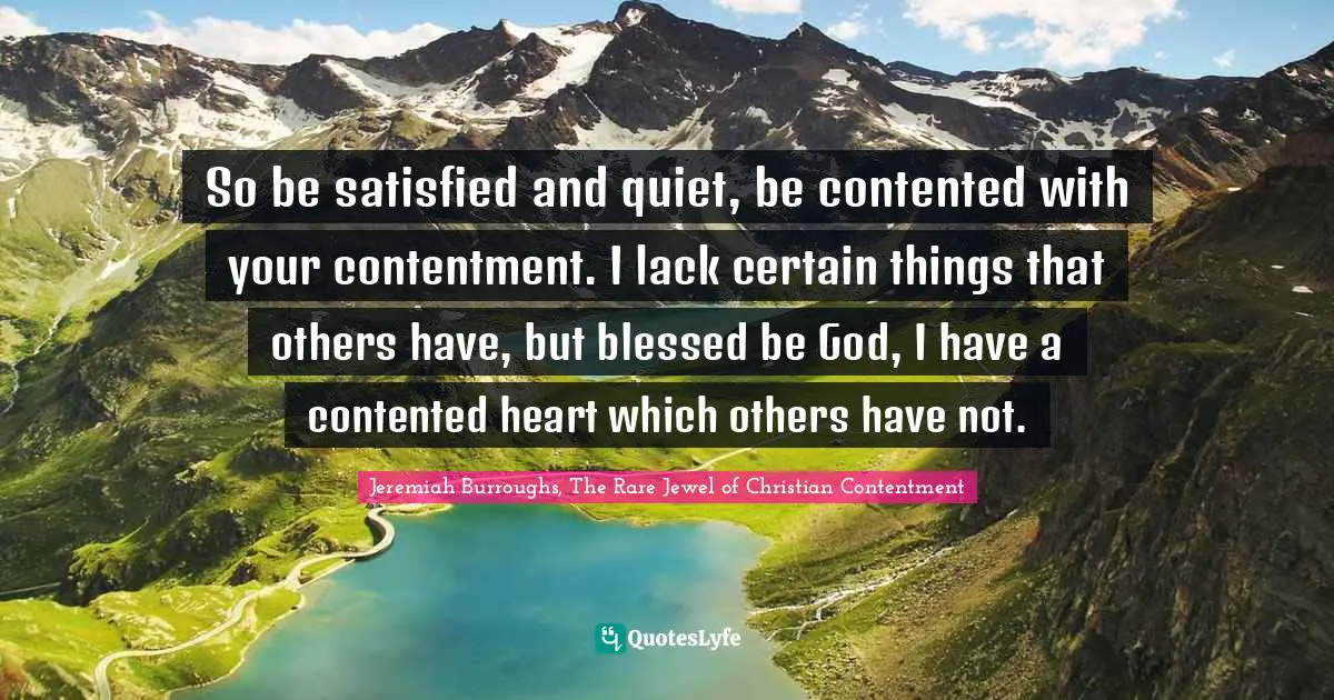 So be satisfied and quiet, be contented with your contentment. I lack certain things that others have, but blessed be God, I have a contented heart which others have not.