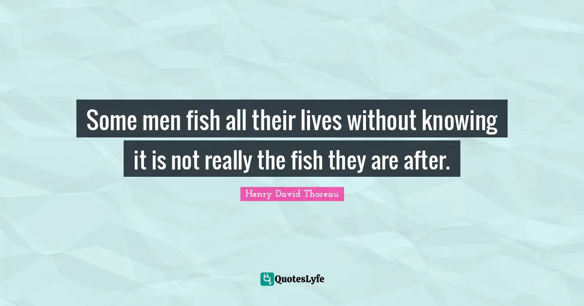 Some men fish all their lives without knowing it is not really the fish they are after.