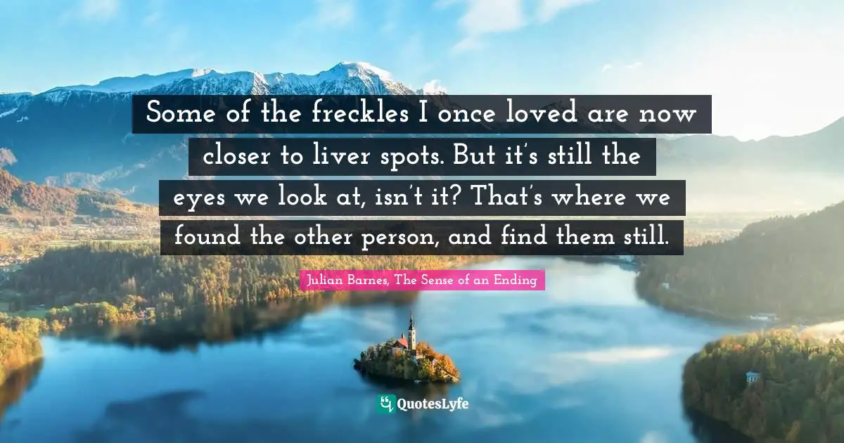 Some of the freckles I once loved are now closer to liver spots. But it’s still the eyes we look at, isn’t it? That’s where we found the other person, and find them still.