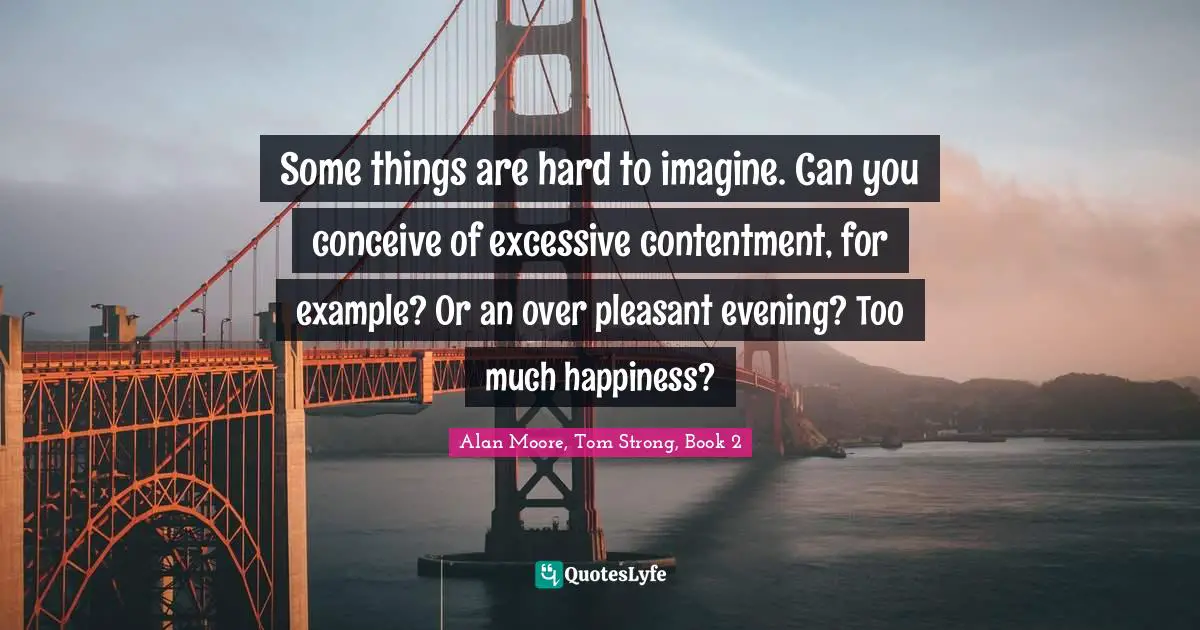 Some things are hard to imagine. Can you conceive of excessive contentment, for example? Or an over pleasant evening? Too much happiness?