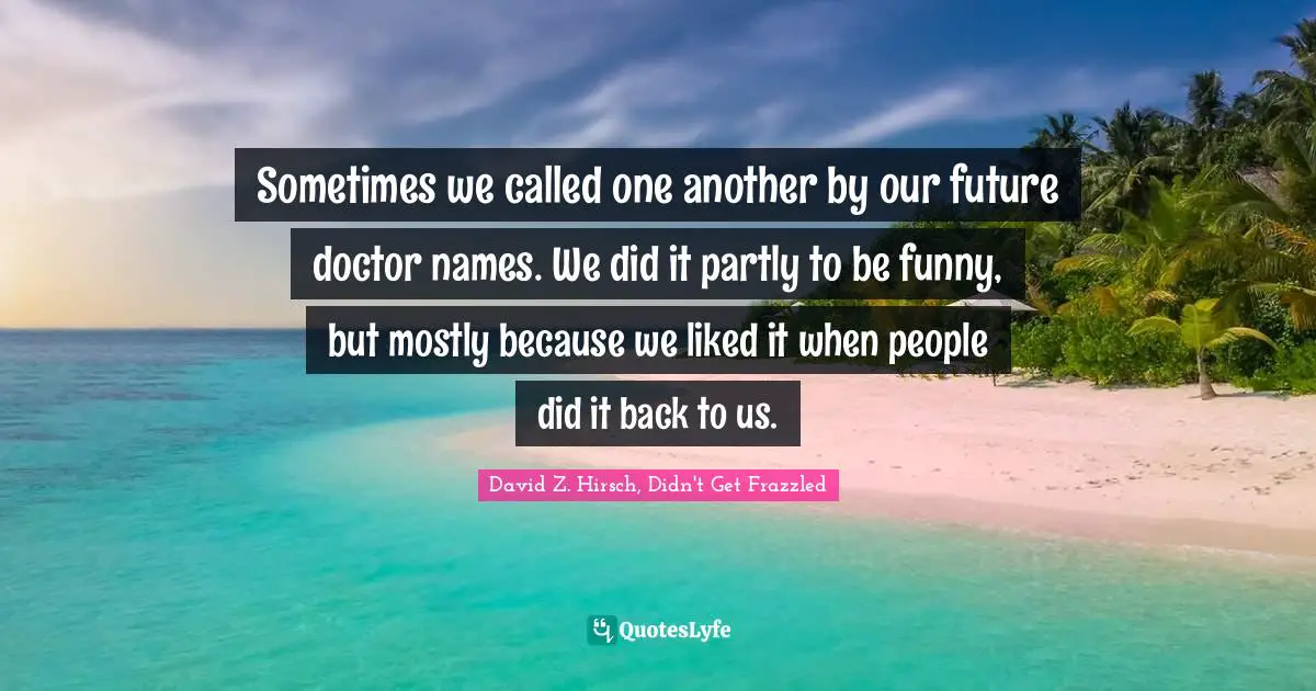 Sometimes we called one another by our future doctor names. We did it partly to be funny, but mostly because we liked it when people did it back to us.