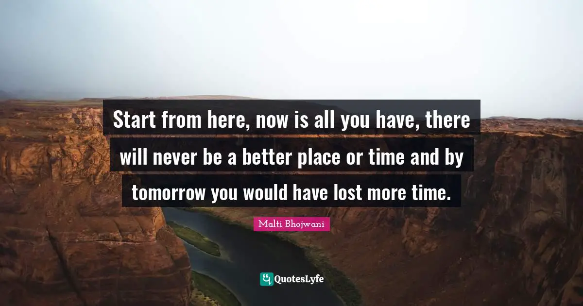 Start from here, now is all you have, there will never be a better place or time and by tomorrow you would have lost more time.