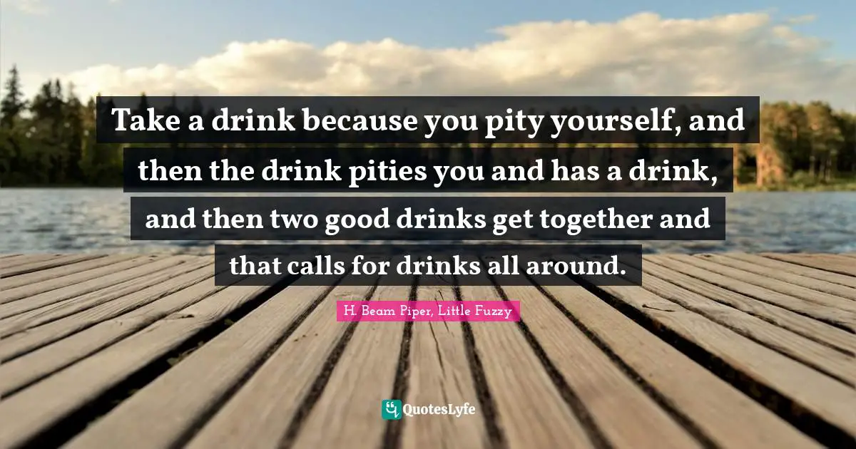 Take a drink because you pity yourself, and then the drink pities you and has a drink, and then two good drinks get together and that calls for drinks all around.