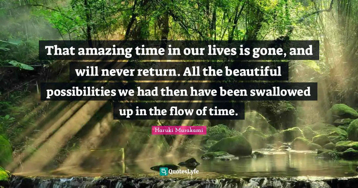 That amazing time in our lives is gone, and will never return. All the beautiful possibilities we had then have been swallowed up in the flow of time.
