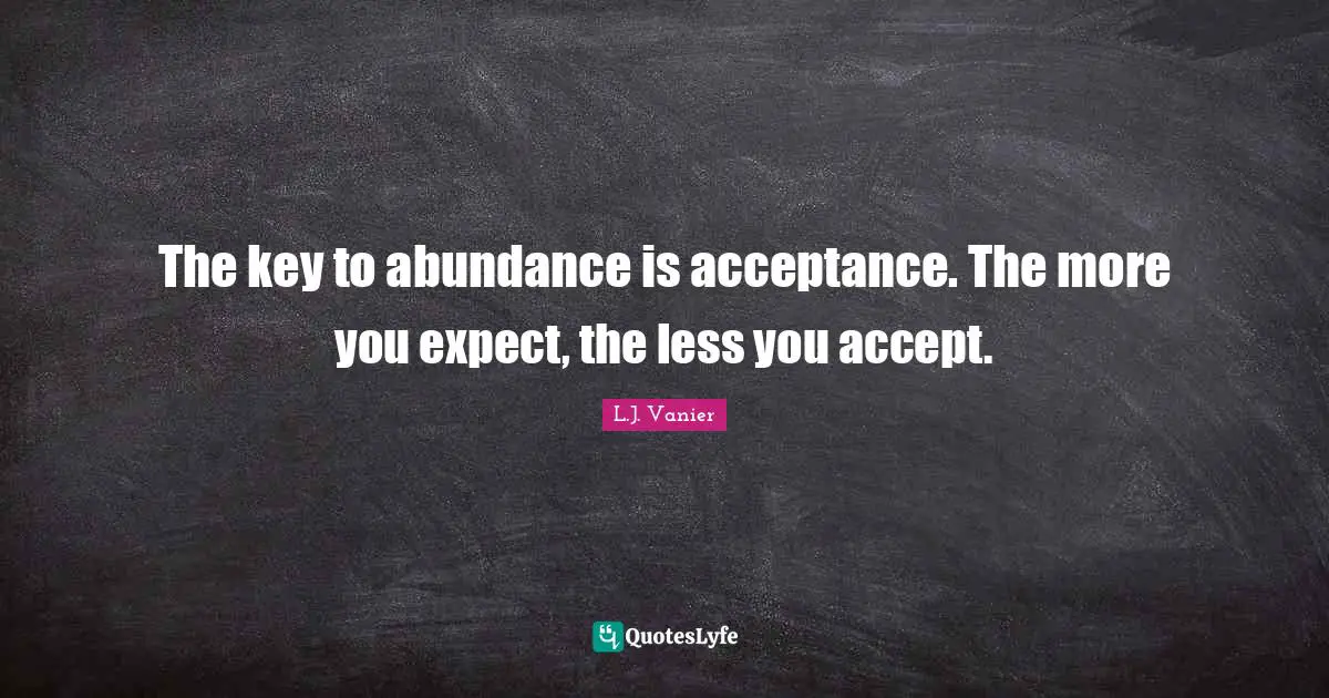 The key to abundance is acceptance. The more you expect, the less you accept.