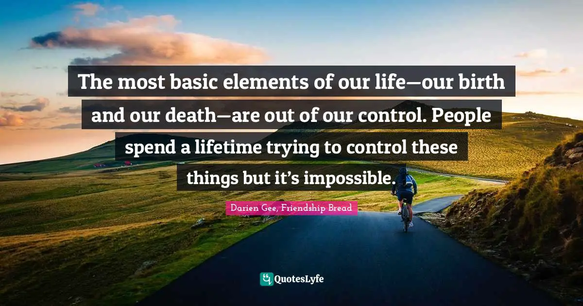The most basic elements of our life—our birth and our death—are out of our control. People spend a lifetime trying to control these things but it’s impossible.