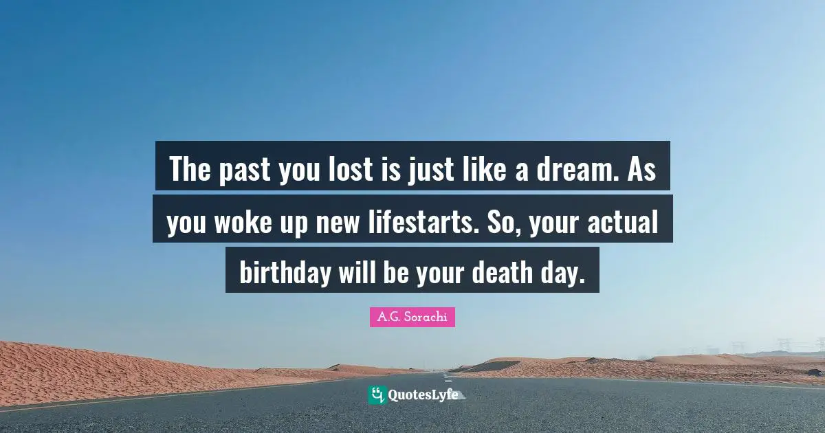 The past you lost is just like a dream. As you woke up new lifestarts. So, your actual birthday will be your death day.