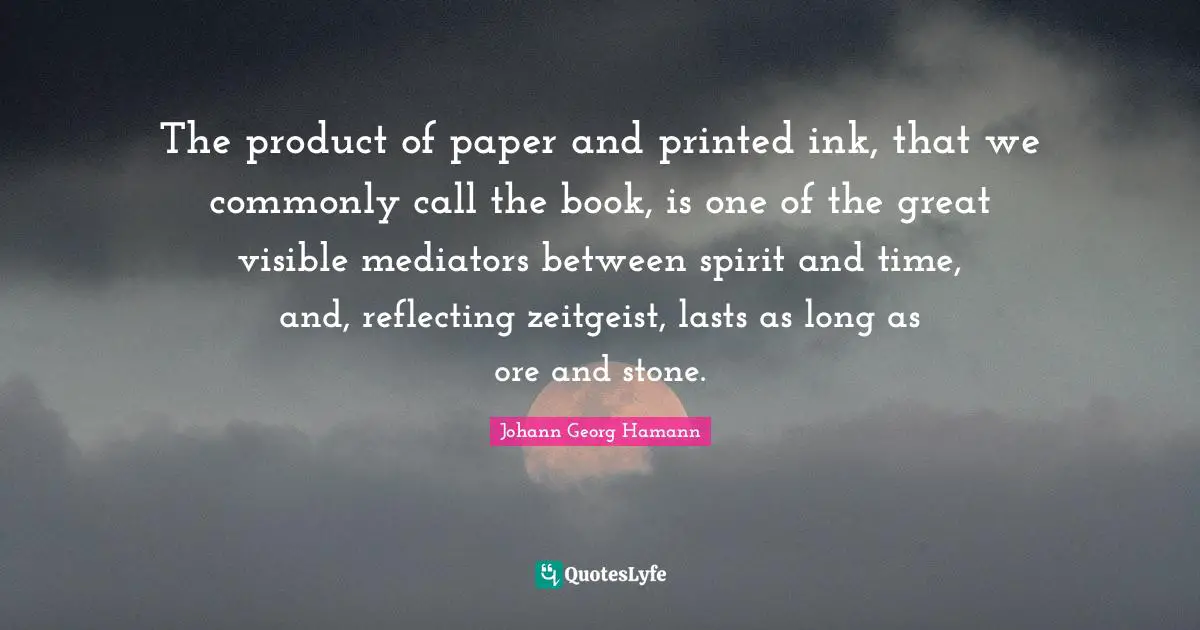 The product of paper and printed ink, that we commonly call the book, is one of the great visible mediators between spirit and time, and, reflecting zeitgeist, lasts as long as ore and stone.