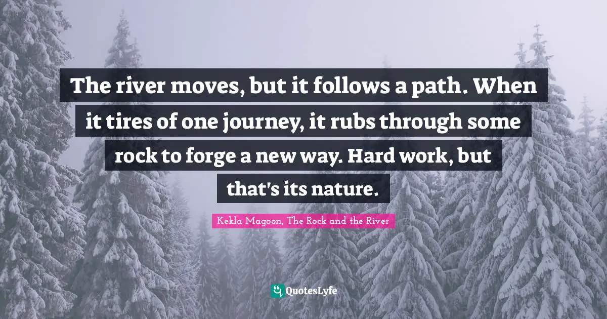 The river moves, but it follows a path. When it tires of one journey, it rubs through some rock to forge a new way. Hard work, but that's its nature.