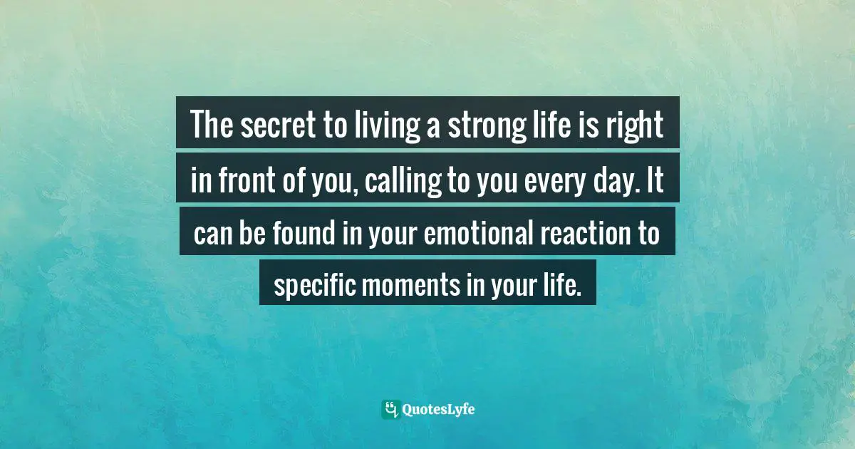 The secret to living a strong life is right in front of you, calling to you every day. It can be found in your emotional reaction to specific moments in your life.