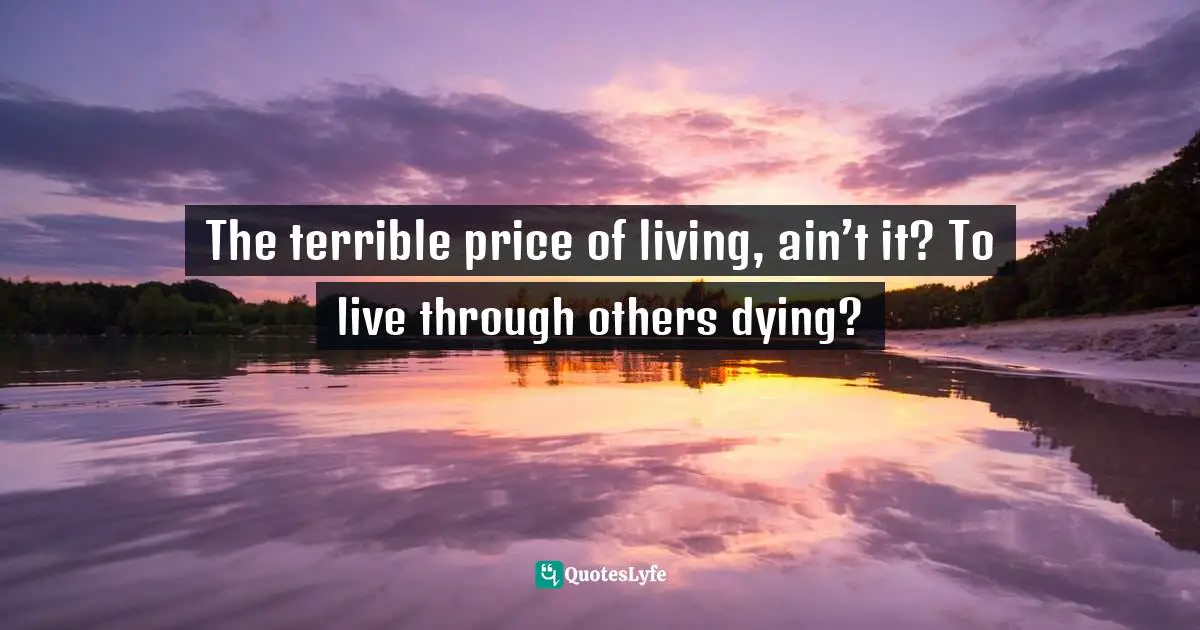 The terrible price of living, ain’t it? To live through others dying?