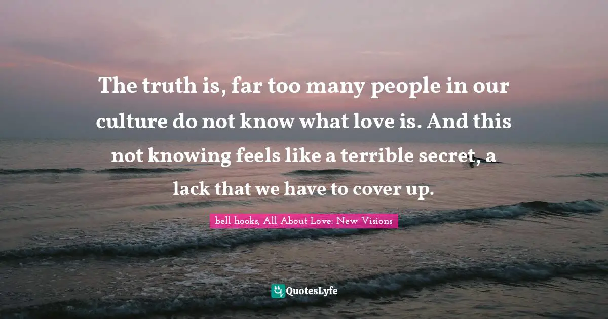 The truth is, far too many people in our culture do not know what love is. And this not knowing feels like a terrible secret, a lack that we have to cover up.