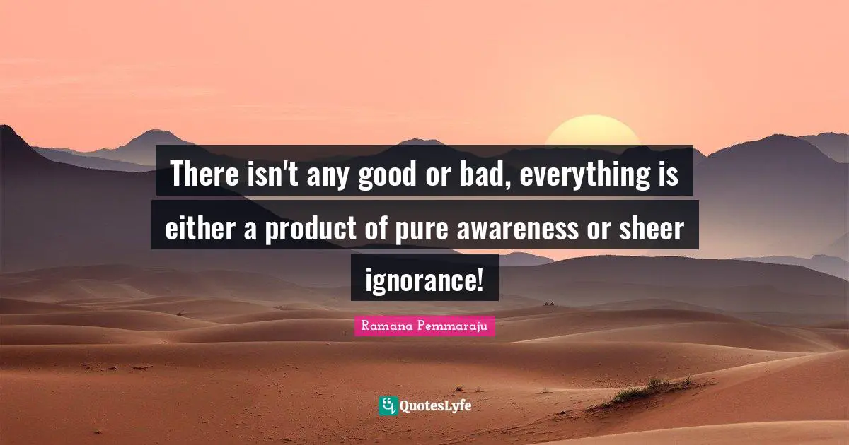 There isn't any good or bad, everything is either a product of pure awareness or sheer ignorance!