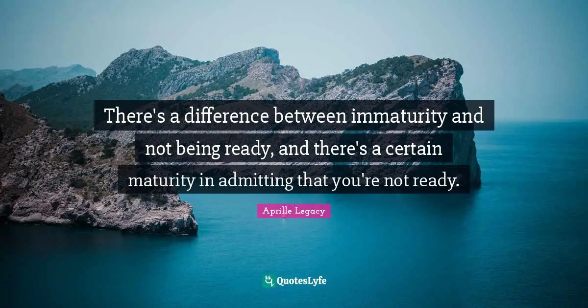 There's a difference between immaturity and not being ready, and there's a certain maturity in admitting that you're not ready.