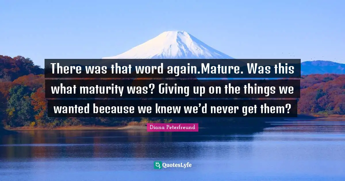 There was that word again.Mature. Was this what maturity was? Giving up on the things we wanted because we knew we’d never get them?