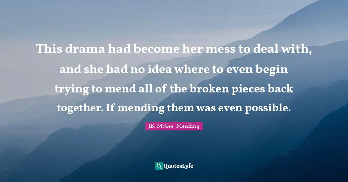 J.B. McGee, Mending Quotes: "This drama had become her mess to deal with, and she had no idea where to even begin trying to mend all of the broken pieces back together. If mending them was even possible."