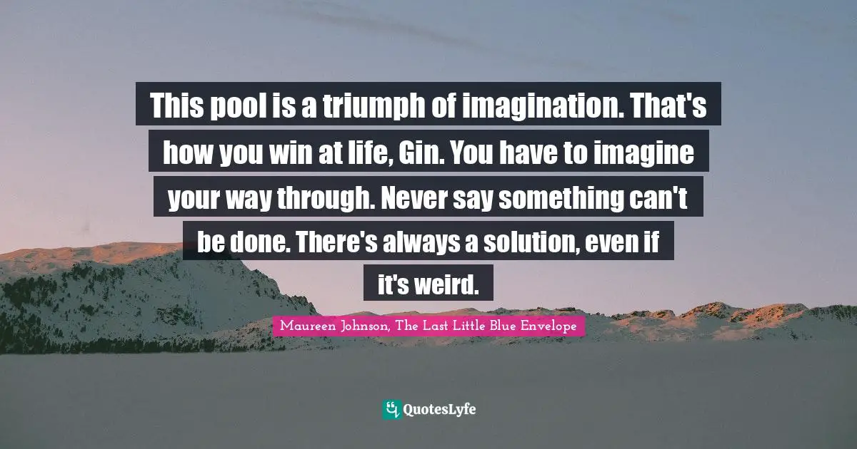 Maureen Johnson Quotes: "This pool is a triumph of imagination. That's how you win at life, Gin. You have to imagine your way through. Never say something can't be done. There's always a solution, even if it's weird."