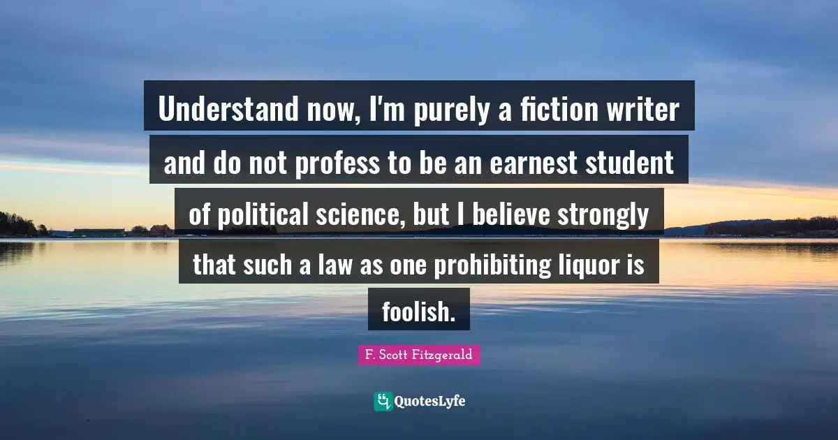 Understand now, I'm purely a fiction writer and do not profess to be an earnest student of political science, but I believe strongly that such a law as one prohibiting liquor is foolish.