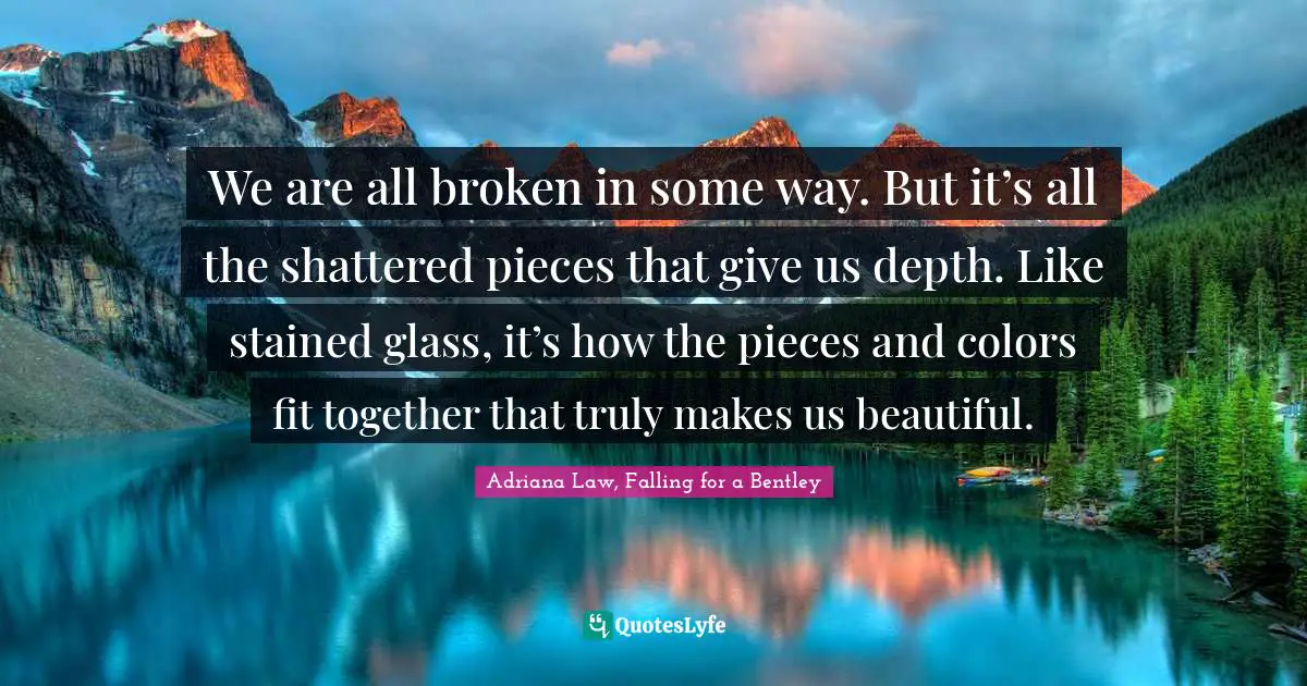 We are all broken in some way. But it’s all the shattered pieces that give us depth. Like stained glass, it’s how the pieces and colors fit together that truly makes us beautiful.