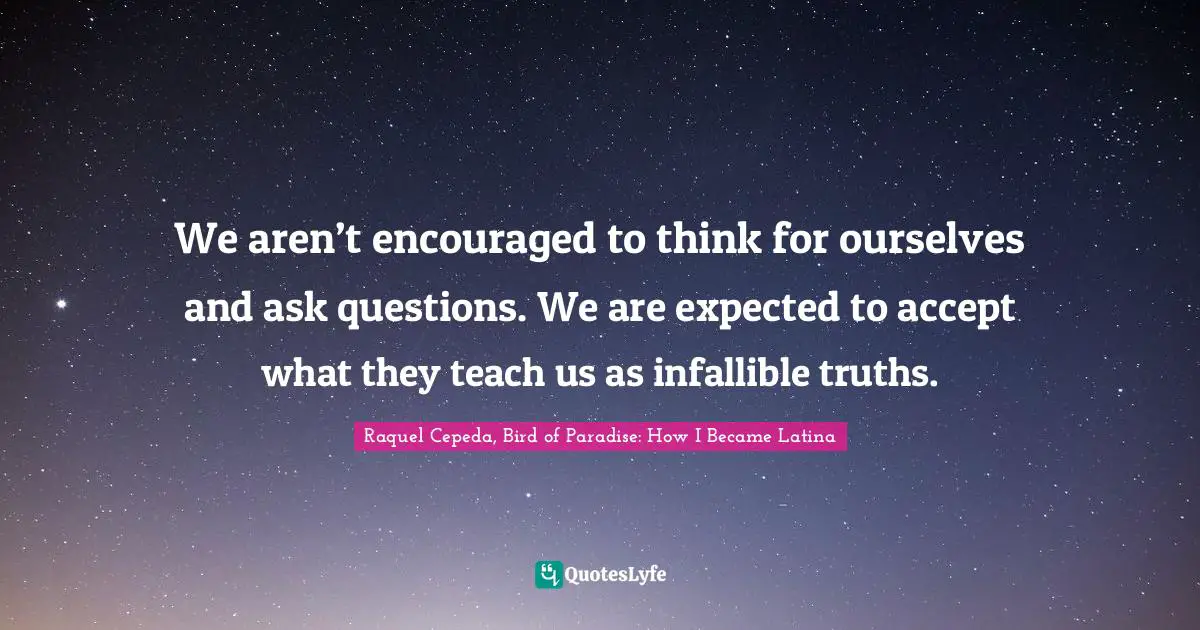 We aren’t encouraged to think for ourselves and ask questions. We are expected to accept what they teach us as infallible truths.
