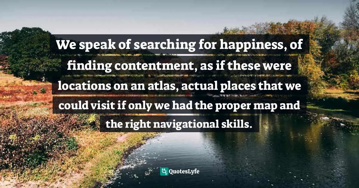 We speak of searching for happiness, of finding contentment, as if these were locations on an atlas, actual places that we could visit if only we had the proper map and the right navigational skills.