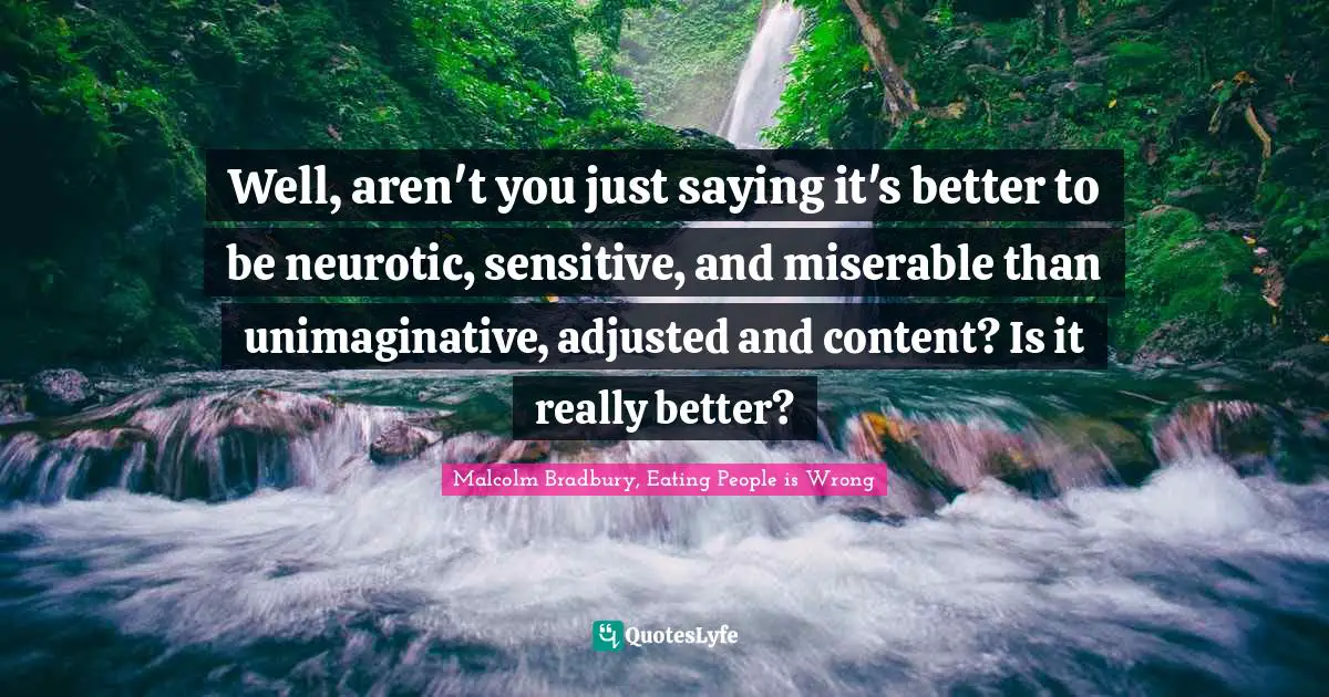 Well, aren't you just saying it's better to be neurotic, sensitive, and miserable than unimaginative, adjusted and content? Is it really better?