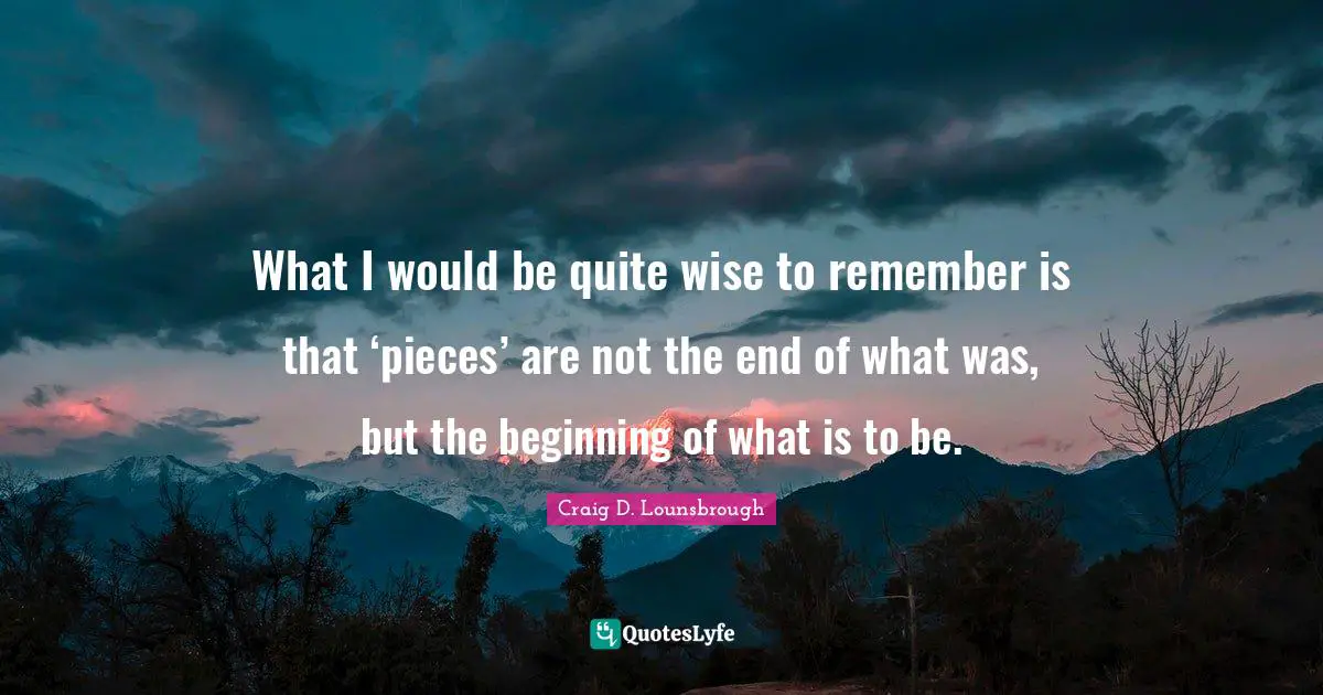 What I would be quite wise to remember is that ‘pieces’ are not the end of what was, but the beginning of what is to be.
