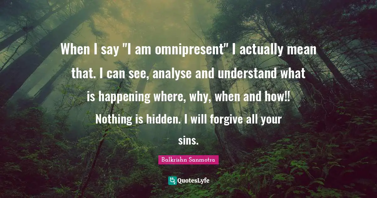 When I say "I am omnipresent" I actually mean that. I can see, analyse and understand what is happening where, why, when and how!! Nothing is hidden. I will forgive all your sins.