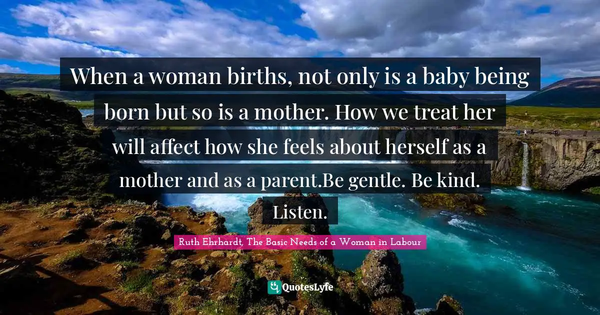 When a woman births, not only is a baby being born but so is a mother. How we treat her will affect how she feels about herself as a mother and as a parent.Be gentle. Be kind. Listen.