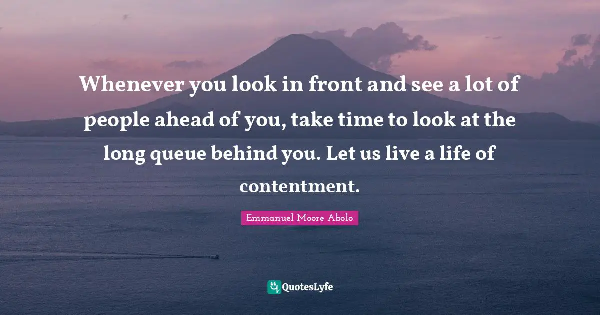 Whenever you look in front and see a lot of people ahead of you, take time to look at the long queue behind you. Let us live a life of contentment.