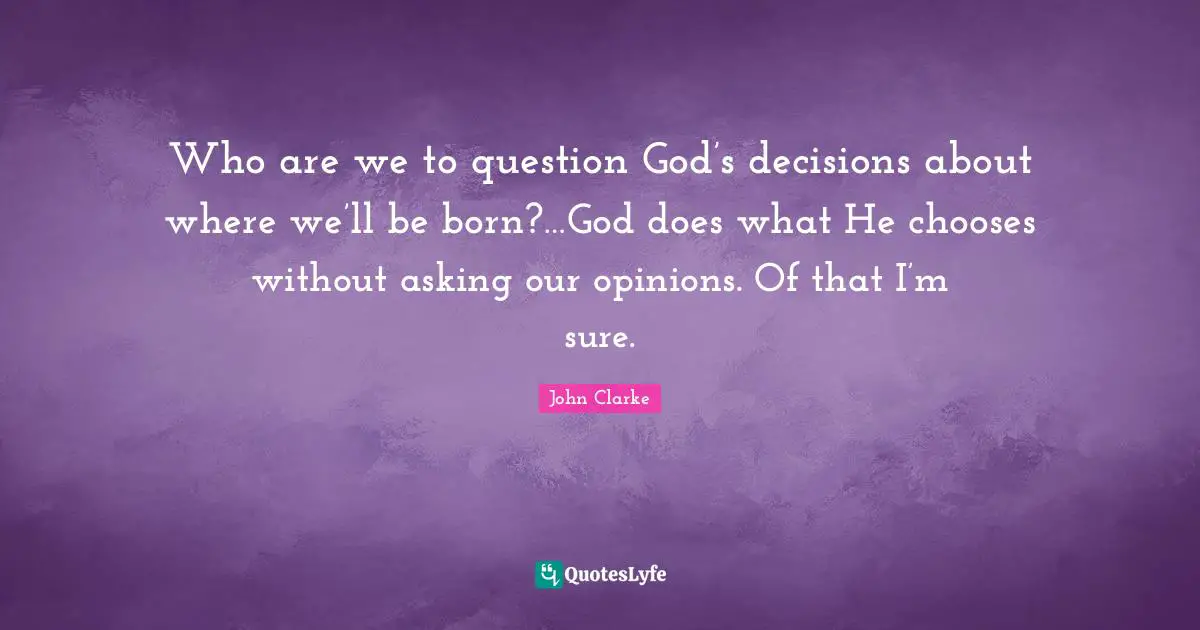 Who are we to question God’s decisions about where we’ll be born?…God does what He chooses without asking our opinions. Of that I’m sure.