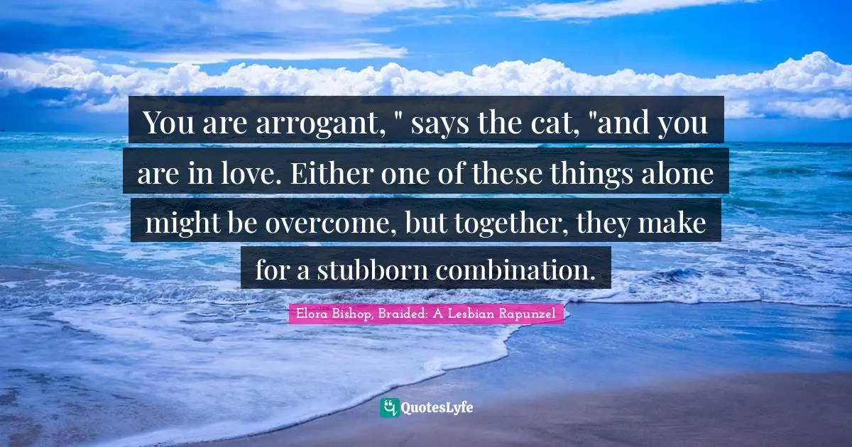 You are arrogant, " says the cat, "and you are in love. Either one of these things alone might be overcome, but together, they make for a stubborn combination.