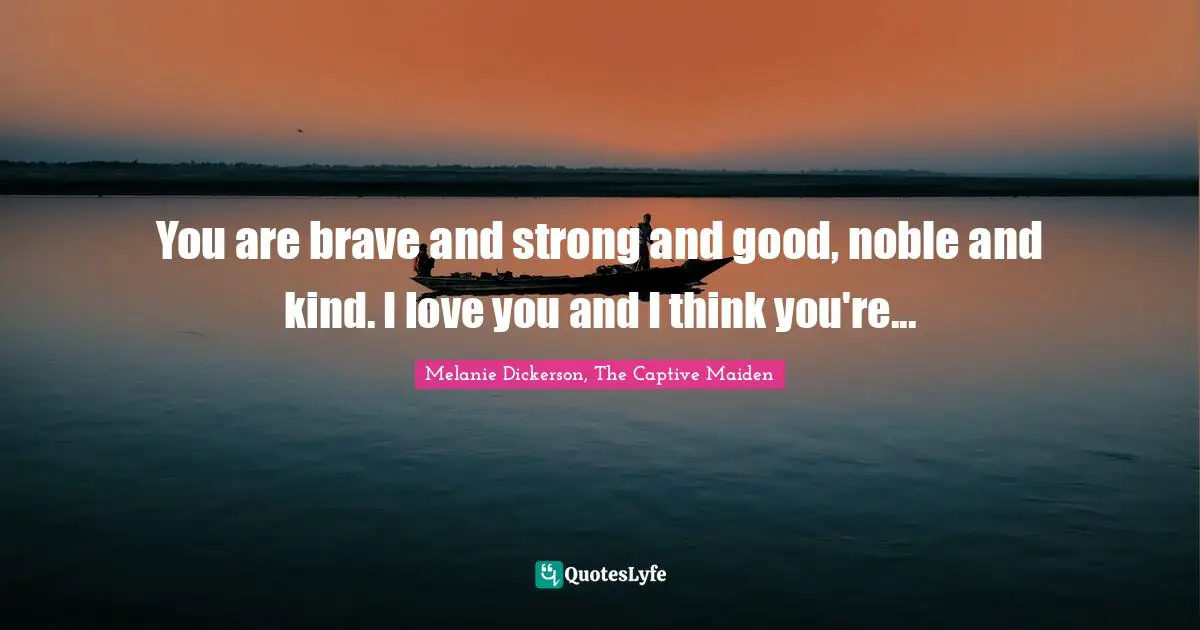 You are brave and strong and good, noble and kind. I love you and I think you're...