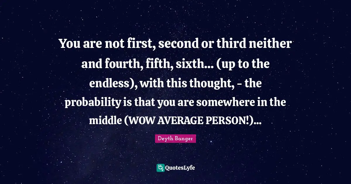 You are not first, second or third neither and fourth, fifth, sixth... (up to the endless), with this thought, - the probability is that you are somewhere in the middle (WOW AVERAGE PERSON!)...