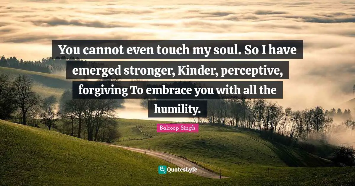 You cannot even touch my soul. So I have emerged stronger, Kinder, perceptive, forgiving To embrace you with all the humility.