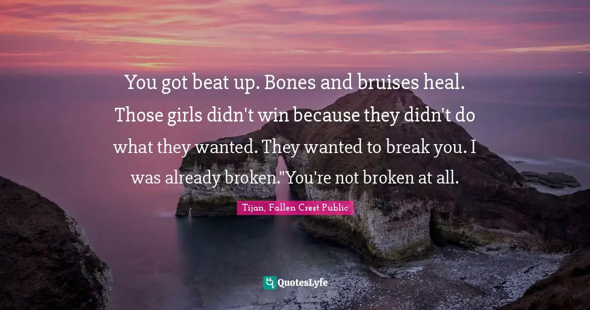 You got beat up. Bones and bruises heal. Those girls didn't win because they didn't do what they wanted. They wanted to break you. I was already broken."You're not broken at all.